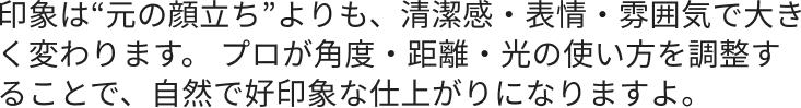 印象は“元の顔立ち”よりも、清潔感・表情・雰囲気で大きく変わります。 プロが角度・距離・光の使い方を調整することで、自然で好印象な仕上がりになりますよ。