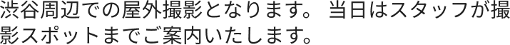 渋谷周辺での屋外撮影となります。 当日はスタッフが撮影スポットまでご案内いたします。